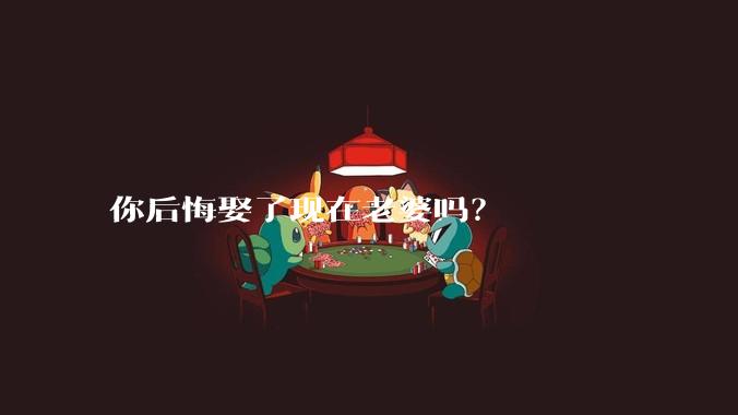 你后悔娶了现在老婆吗?