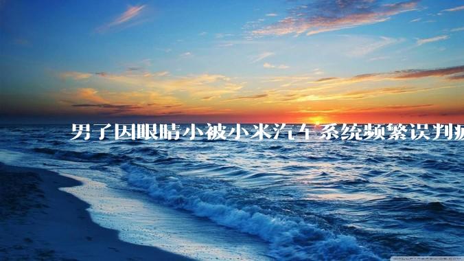 男子因眼睛小被小米汽车系统频繁误判疲劳驾驶,一路提醒20多次,这是智能汽车通病吗?怎么解决该 bug?