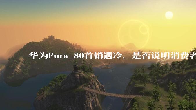 华为Pura 80首销遇冷,是否说明消费者已经开始对麒麟芯片性能有所觉醒?