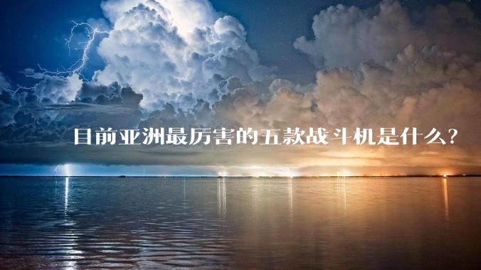目前亚洲最厉害的五款战斗机是什么?