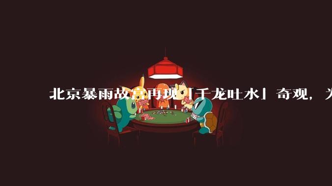 北京暴雨故宫再现「千龙吐水」奇观,为什么故宫古老排水系统历经六百年仍能正常运作?有哪些特别之处?